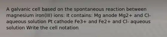 A galvanic cell based on the spontaneous reaction between magnesium iron(III) ions: It contains: Mg anode Mg2+ and Cl- aqueous solution Pt cathode Fe3+ and Fe2+ and Cl- aqueous solution Write the cell notation