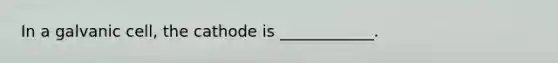 In a galvanic cell, the cathode is ____________.