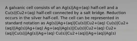 A galvanic cell consists of an Ag(s)|Ag+(aq) half-cell and a Cu(s)|Cu2+(aq) half-cell connected by a salt bridge. Reduction occurs in the silver half-cell. The cell can be represented in standard notation as Ag(s)|Ag+(aq)|Cu(s)|Cu2+(aq) Cu(s)|Cu2+(aq)||Ag(s)|Ag+(aq) Ag+(aq)|Ag(s)||Cu(s)|Cu2+(aq) Cu2+(aq)|Cu(s)||Ag(s)|Ag+(aq) Cu(s)|Cu2+(aq)||Ag+(aq)|Ag(s)