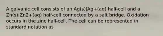 A galvanic cell consists of an Ag(s)|Ag+(aq) half-cell and a Zn(s)|Zn2+(aq) half-cell connected by a salt bridge. Oxidation occurs in the zinc half-cell. The cell can be represented in standard notation as