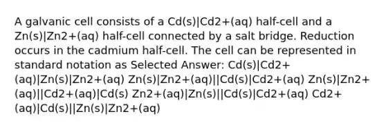 A galvanic cell consists of a Cd(s)|Cd2+(aq) half-cell and a Zn(s)|Zn2+(aq) half-cell connected by a salt bridge. Reduction occurs in the cadmium half-cell. The cell can be represented in standard notation as Selected Answer: Cd(s)|Cd2+(aq)|Zn(s)|Zn2+(aq) Zn(s)|Zn2+(aq)||Cd(s)|Cd2+(aq) Zn(s)|Zn2+(aq)||Cd2+(aq)|Cd(s) Zn2+(aq)|Zn(s)||Cd(s)|Cd2+(aq) Cd2+(aq)|Cd(s)||Zn(s)|Zn2+(aq)