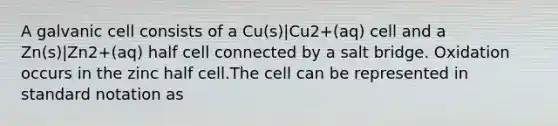 A galvanic cell consists of a Cu(s)|Cu2+(aq) cell and a Zn(s)|Zn2+(aq) half cell connected by a salt bridge. Oxidation occurs in the zinc half cell.The cell can be represented in standard notation as