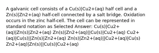 A galvanic cell consists of a Cu(s)|Cu2+(aq) half cell and a Zn(s)|Zn2+(aq) half-cell connected by a salt bridge. Oxidation occurs in the zinc half-cell. The cell can be represented in standard notation as Selected Answer: Cu(s)|Cu2+(aq)|Zn(s)|Zn2+(aq) Zn(s)|Zn2+(aq)||Cu(s)|Cu2+(aq) Cu2+(aq)|Cu(s)||Zn(s)|Zn2+(aq) Zn(s)|Zn2+(aq)||Cu2+(aq)|Cu(s) Zn2+(aq)|Zn(s)||Cu(s)|Cu2+(aq)