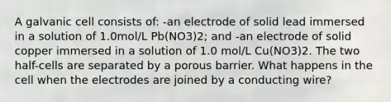 A galvanic cell consists of: -an electrode of solid lead immersed in a solution of 1.0mol/L Pb(NO3)2; and -an electrode of solid copper immersed in a solution of 1.0 mol/L Cu(NO3)2. The two half-cells are separated by a porous barrier. What happens in the cell when the electrodes are joined by a conducting wire?