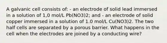 A galvanic cell consists of: - an electrode of solid lead immersed in a solution of 1,0 mol/L Pb(NO3)2; and - an electrode of solid copper immersed in a solution of 1.0 mol/L Cu(NO3)2. The two half cells are separated by a porous barrier. What happens in the cell when the electrodes are joined by a conducting wire?