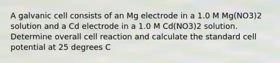 A galvanic cell consists of an Mg electrode in a 1.0 M Mg(NO3)2 solution and a Cd electrode in a 1.0 M Cd(NO3)2 solution. Determine overall cell reaction and calculate the standard cell potential at 25 degrees C