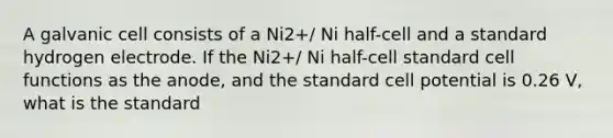 A galvanic cell consists of a Ni2+/ Ni half-cell and a standard hydrogen electrode. If the Ni2+/ Ni half-cell standard cell functions as the anode, and the standard cell potential is 0.26 V, what is the standard