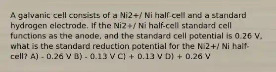 A galvanic cell consists of a Ni2+/ Ni half-cell and a standard hydrogen electrode. If the Ni2+/ Ni half-cell standard cell functions as the anode, and the standard cell potential is 0.26 V, what is the standard reduction potential for the Ni2+/ Ni half-cell? A) - 0.26 V B) - 0.13 V C) + 0.13 V D) + 0.26 V