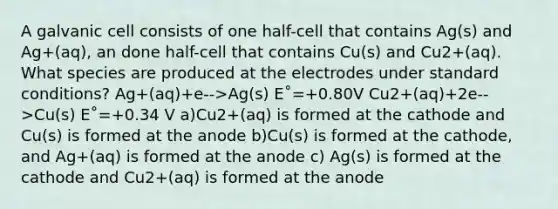 A galvanic cell consists of one half-cell that contains Ag(s) and Ag+(aq), an done half-cell that contains Cu(s) and Cu2+(aq). What species are produced at the electrodes under standard conditions? Ag+(aq)+e-->Ag(s) E˚=+0.80V Cu2+(aq)+2e-->Cu(s) E˚=+0.34 V a)Cu2+(aq) is formed at the cathode and Cu(s) is formed at the anode b)Cu(s) is formed at the cathode, and Ag+(aq) is formed at the anode c) Ag(s) is formed at the cathode and Cu2+(aq) is formed at the anode