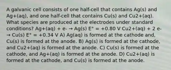 A galvanic cell consists of one half-cell that contains Ag(s) and Ag+(aq), and one half-cell that contains Cu(s) and Cu2+(aq). What species are produced at the electrodes under standard conditions? Ag+(aq) + e- → Ag(s) E° = +0.80 V Cu2+(aq) + 2 e- → Cu(s) E° = +0.34 V A) Ag(aq) is formed at the cathode and, Cu(s) is formed at the anode. B) Ag(s) is formed at the cathode, and Cu2+(aq) is formed at the anode. C) Cu(s) is formed at the cathode, and Ag+(aq) is formed at the anode. D) Cu2+(aq) is formed at the cathode, and Cu(s) is formed at the anode.