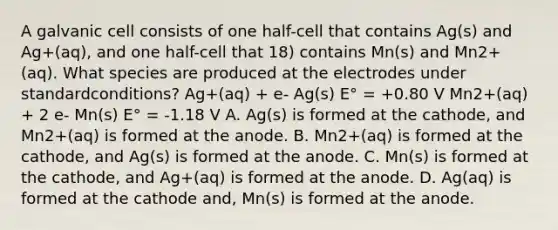 A galvanic cell consists of one half-cell that contains Ag(s) and Ag+(aq), and one half-cell that 18) contains Mn(s) and Mn2+(aq). What species are produced at the electrodes under standardconditions? Ag+(aq) + e- Ag(s) E° = +0.80 V Mn2+(aq) + 2 e- Mn(s) E° = -1.18 V A. Ag(s) is formed at the cathode, and Mn2+(aq) is formed at the anode. B. Mn2+(aq) is formed at the cathode, and Ag(s) is formed at the anode. C. Mn(s) is formed at the cathode, and Ag+(aq) is formed at the anode. D. Ag(aq) is formed at the cathode and, Mn(s) is formed at the anode.