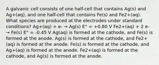 A galvanic cell consists of one half-cell that contains Ag(s) and Ag+(aq), and one half-cell that contains Fe(s) and Fe2+(aq). What species are produced at the electrodes under standard conditions? Ag+(aq) + e- → Ag(s) E° = +0.80 V Fe2+(aq) + 2 e- → Fe(s) E° = -0.45 V Ag(aq) is formed at the cathode, and Fe(s) is formed at the anode. Ag(s) is formed at the cathode, and Fe2+(aq) is formed at the anode. Fe(s) is formed at the cathode, and Ag+(aq) is formed at the anode. Fe2+(aq) is formed at the cathode, and Ag(s) is formed at the anode.