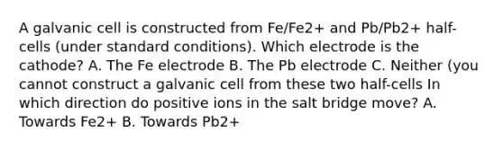 A galvanic cell is constructed from Fe/Fe2+ and Pb/Pb2+ half-cells (under standard conditions). Which electrode is the cathode? A. The Fe electrode B. The Pb electrode C. Neither (you cannot construct a galvanic cell from these two half-cells In which direction do positive ions in the salt bridge move? A. Towards Fe2+ B. Towards Pb2+