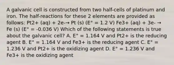 A galvanic cell is constructed from two half-cells of platinum and iron. The half-reactions for these 2 elements are provided as follows: Pt2+ (aq) + 2e-→ Pt (s) (E° = 1.2 V) Fe3+ (aq) + 3e- → Fe (s) (E° = -0.036 V) Which of the following statements is true about the galvanic cell? A. E° = 1.164 V and Pt2+ is the reducing agent B. E° = 1.164 V and Fe3+ is the reducing agent C. E° = 1.236 V and Pt2+ is the oxidizing agent D. E° = 1.236 V and Fe3+ is the oxidizing agent