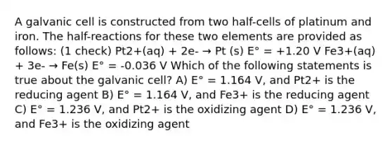 A galvanic cell is constructed from two half-cells of platinum and iron. The half-reactions for these two elements are provided as follows: (1 check) Pt2+(aq) + 2e- → Pt (s) E° = +1.20 V Fe3+(aq) + 3e- → Fe(s) E° = -0.036 V Which of the following statements is true about the galvanic cell? A) E° = 1.164 V, and Pt2+ is the reducing agent B) E° = 1.164 V, and Fe3+ is the reducing agent C) E° = 1.236 V, and Pt2+ is the oxidizing agent D) E° = 1.236 V, and Fe3+ is the oxidizing agent