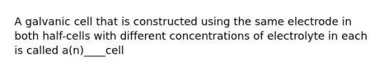 A galvanic cell that is constructed using the same electrode in both half-cells with different concentrations of electrolyte in each is called a(n)____cell