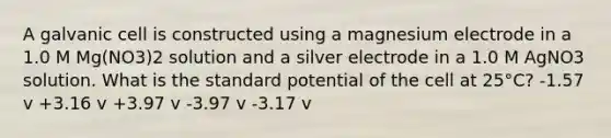 A galvanic cell is constructed using a magnesium electrode in a 1.0 M Mg(NO3)2 solution and a silver electrode in a 1.0 M AgNO3 solution. What is the standard potential of the cell at 25°C? -1.57 v +3.16 v +3.97 v -3.97 v -3.17 v