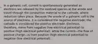 In a galvanic cell, current is spontaneously generated as electrons are released by the oxidized species at the anode and travel through the conductive material to the cathode, where reduction takes place. Because the anode of a galvanic cell is the source of electrons, it is considered the negative electrode; the cathode is considered the positive electrode. Electrons, therefore, move from negative (low electrical potential) to positive (high electrical potential), while the current—the flow of positive charge—is from positive (high electrical potential) to negative (low electrical potential).