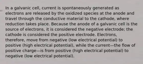 In a galvanic cell, current is spontaneously generated as electrons are released by the oxidized species at the anode and travel through the conductive material to the cathode, where reduction takes place. Because the anode of a galvanic cell is the source of electrons, it is considered the negative electrode; the cathode is considered the positive electrode. Electrons, therefore, move from negative (low electrical potential) to positive (high electrical potential), while the current—the flow of positive charge—is from positive (high electrical potential) to negative (low electrical potential).