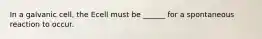 In a galvanic cell, the Ecell must be ______ for a spontaneous reaction to occur.