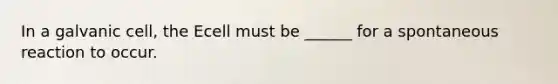In a galvanic cell, the Ecell must be ______ for a spontaneous reaction to occur.