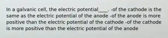 In a galvanic cell, the electric potential____. -of the cathode is the same as the electric potential of the anode -of the anode is more positive than the electric potential of the cathode -of the cathode is more positive than the electric potential of the anode