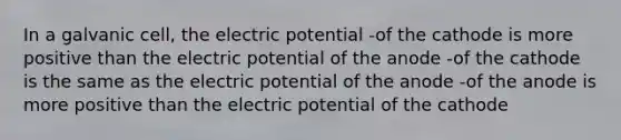 In a galvanic cell, the electric potential -of the cathode is more positive than the electric potential of the anode -of the cathode is the same as the electric potential of the anode -of the anode is more positive than the electric potential of the cathode