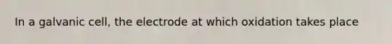 In a galvanic cell, the electrode at which oxidation takes place