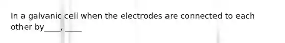 In a galvanic cell when the electrodes are connected to each other by____, ____