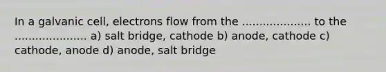 In a galvanic cell, electrons flow from the .................... to the ..................... a) salt bridge, cathode b) anode, cathode c) cathode, anode d) anode, salt bridge