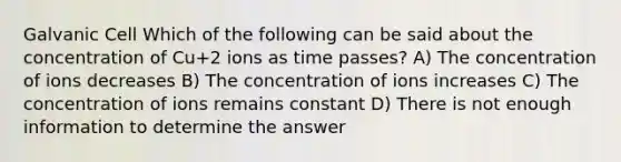 Galvanic Cell Which of the following can be said about the concentration of Cu+2 ions as time passes? A) The concentration of ions decreases B) The concentration of ions increases C) The concentration of ions remains constant D) There is not enough information to determine the answer