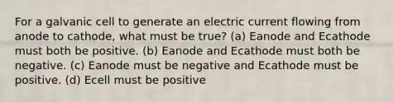 For a galvanic cell to generate an electric current flowing from anode to cathode, what must be true? (a) Eanode and Ecathode must both be positive. (b) Eanode and Ecathode must both be negative. (c) Eanode must be negative and Ecathode must be positive. (d) Ecell must be positive