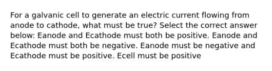 For a galvanic cell to generate an electric current flowing from anode to cathode, what must be true? Select the correct answer below: Eanode and Ecathode must both be positive. Eanode and Ecathode must both be negative. Eanode must be negative and Ecathode must be positive. Ecell must be positive