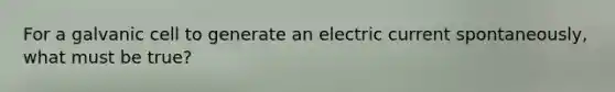 For a galvanic cell to generate an electric current spontaneously, what must be true?