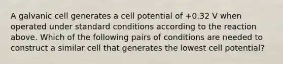 A galvanic cell generates a cell potential of +0.32 V when operated under standard conditions according to the reaction above. Which of the following pairs of conditions are needed to construct a similar cell that generates the lowest cell potential?