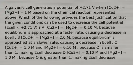 A galvanic cell generates a potential of +2.71 V when [Cu2+] = [Mg2+] = 1 M based on the chemical reaction represented above. Which of the following provides the best justification that the given conditions can be used to decrease the cell potential (Ecell < +2.71 V) ? A [Cu2+] = [Mg2+] = 0.10 M, because equilibrium is approached at a faster rate, causing a decrease in Ecell . B [Cu2+] = [Mg2+] = 2.0 M, because equilibrium is approached at a slower rate, causing a decrease in Ecell . C [Cu2+] = 1.0 M and [Mg2+] = 0.10 M , because Q is smaller than 1, making Ecell decrease D [Cu2+] = 0.10 M and [Mg2+] = 1.0 M , because Q is greater than 1, making Ecell decrease.