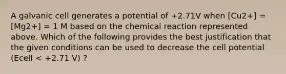 A galvanic cell generates a potential of +2.71V when [Cu2+] = [Mg2+] = 1 M based on the chemical reaction represented above. Which of the following provides the best justification that the given conditions can be used to decrease the cell potential (Ecell < +2.71 V) ?