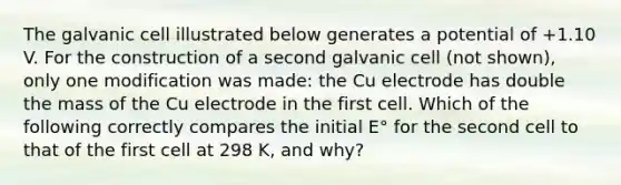 The galvanic cell illustrated below generates a potential of +1.10 V. For the construction of a second galvanic cell (not shown), only one modification was made: the Cu electrode has double the mass of the Cu electrode in the first cell. Which of the following correctly compares the initial E° for the second cell to that of the first cell at 298 K, and why?