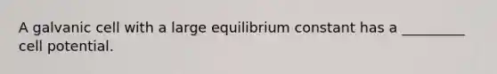 A galvanic cell with a large equilibrium constant has a _________ cell potential.