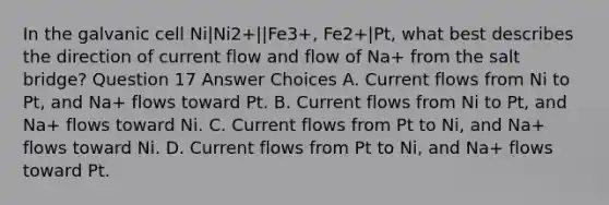 In the galvanic cell Ni|Ni2+||Fe3+, Fe2+|Pt, what best describes the direction of current flow and flow of Na+ from the salt bridge? Question 17 Answer Choices A. Current flows from Ni to Pt, and Na+ flows toward Pt. B. Current flows from Ni to Pt, and Na+ flows toward Ni. C. Current flows from Pt to Ni, and Na+ flows toward Ni. D. Current flows from Pt to Ni, and Na+ flows toward Pt.