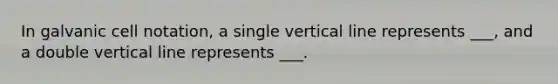 In galvanic cell notation, a single vertical line represents ___, and a double vertical line represents ___.