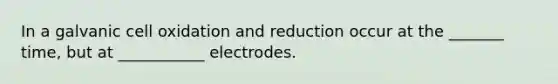 In a galvanic cell oxidation and reduction occur at the _______ time, but at ___________ electrodes.