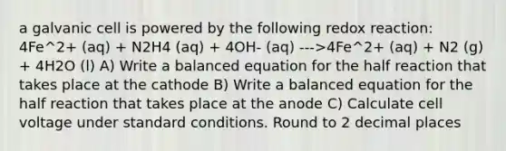 a galvanic cell is powered by the following redox reaction: 4Fe^2+ (aq) + N2H4 (aq) + 4OH- (aq) --->4Fe^2+ (aq) + N2 (g) + 4H2O (l) A) Write a balanced equation for the half reaction that takes place at the cathode B) Write a balanced equation for the half reaction that takes place at the anode C) Calculate cell voltage under standard conditions. Round to 2 decimal places