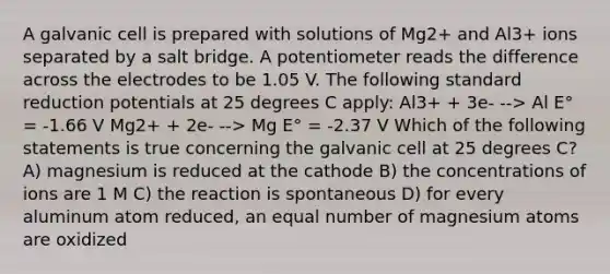 A galvanic cell is prepared with solutions of Mg2+ and Al3+ ions separated by a salt bridge. A potentiometer reads the difference across the electrodes to be 1.05 V. The following standard reduction potentials at 25 degrees C apply: Al3+ + 3e- --> Al E° = -1.66 V Mg2+ + 2e- --> Mg E° = -2.37 V Which of the following statements is true concerning the galvanic cell at 25 degrees C? A) magnesium is reduced at the cathode B) the concentrations of ions are 1 M C) the reaction is spontaneous D) for every aluminum atom reduced, an equal number of magnesium atoms are oxidized