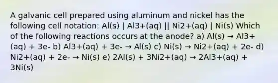 A galvanic cell prepared using aluminum and nickel has the following cell notation: Al(s) | Al3+(aq) || Ni2+(aq) | Ni(s) Which of the following reactions occurs at the anode? a) Al(s) → Al3+(aq) + 3e- b) Al3+(aq) + 3e- → Al(s) c) Ni(s) → Ni2+(aq) + 2e- d) Ni2+(aq) + 2e- → Ni(s) e) 2Al(s) + 3Ni2+(aq) → 2Al3+(aq) + 3Ni(s)