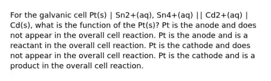 For the galvanic cell Pt(s) ∣ Sn2+(aq), Sn4+(aq) ∣∣ Cd2+(aq) ∣ Cd(s), what is the function of the Pt(s)? Pt is the anode and does not appear in the overall cell reaction. Pt is the anode and is a reactant in the overall cell reaction. Pt is the cathode and does not appear in the overall cell reaction. Pt is the cathode and is a product in the overall cell reaction.