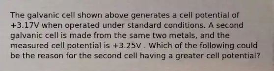 The galvanic cell shown above generates a cell potential of +3.17V when operated under standard conditions. A second galvanic cell is made from the same two metals, and the measured cell potential is +3.25V . Which of the following could be the reason for the second cell having a greater cell potential?