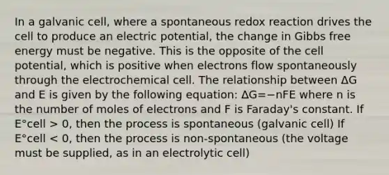 In a galvanic cell, where a spontaneous redox reaction drives the cell to produce an electric potential, the change in Gibbs free energy must be negative. This is the opposite of the cell potential, which is positive when electrons flow spontaneously through the electrochemical cell. The relationship between ΔG and E is given by the following equation: ΔG=−nFE where n is the number of moles of electrons and F is Faraday's constant. If E°cell > 0, then the process is spontaneous (galvanic cell) If E°cell < 0, then the process is non-spontaneous (the voltage must be supplied, as in an electrolytic cell)