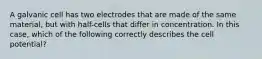 A galvanic cell has two electrodes that are made of the same material, but with half-cells that differ in concentration. In this case, which of the following correctly describes the cell potential?