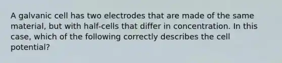 A galvanic cell has two electrodes that are made of the same material, but with half-cells that differ in concentration. In this case, which of the following correctly describes the cell potential?